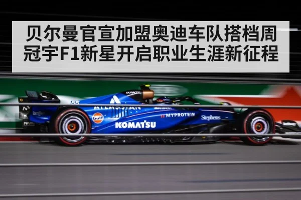 贝尔曼官宣加盟奥迪车队搭档周冠宇F1新星开启职业生涯新征程