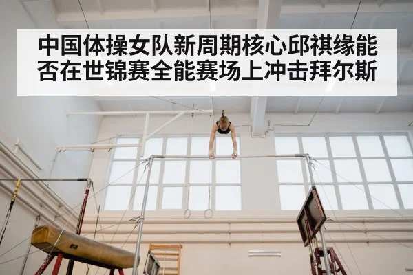 中国体操女队新周期核心邱祺缘能否在世锦赛全能赛场上冲击拜尔斯